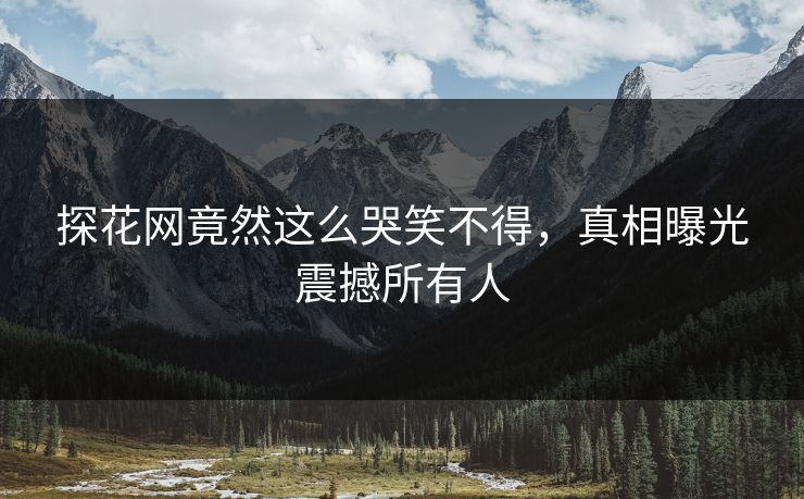 探花网竟然这么哭笑不得，真相曝光震撼所有人