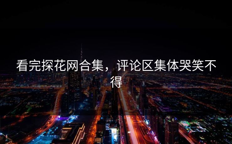 看完探花网合集，评论区集体哭笑不得
