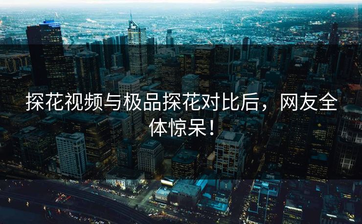 探花视频与极品探花对比后，网友全体惊呆！