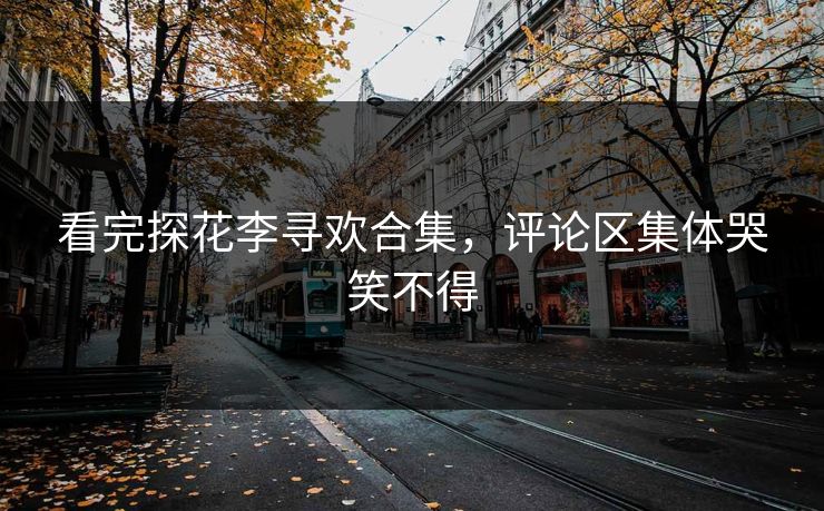 看完探花李寻欢合集，评论区集体哭笑不得