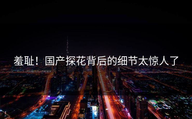 羞耻！国产探花背后的细节太惊人了