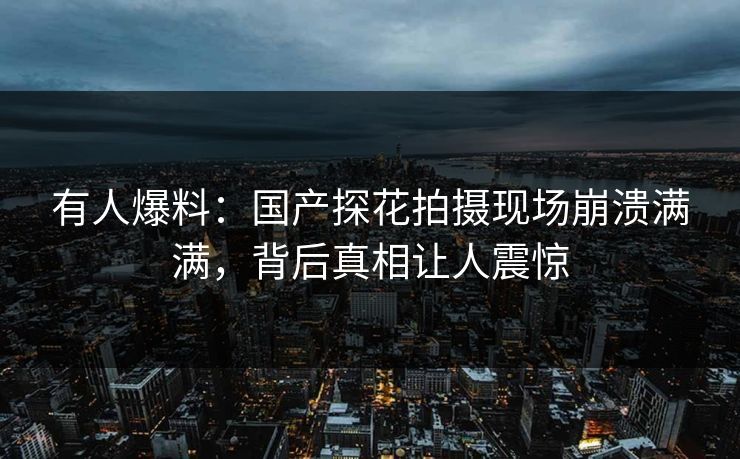 有人爆料：国产探花拍摄现场崩溃满满，背后真相让人震惊