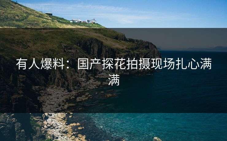 有人爆料：国产探花拍摄现场扎心满满