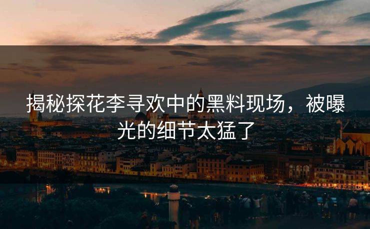 揭秘探花李寻欢中的黑料现场，被曝光的细节太猛了
