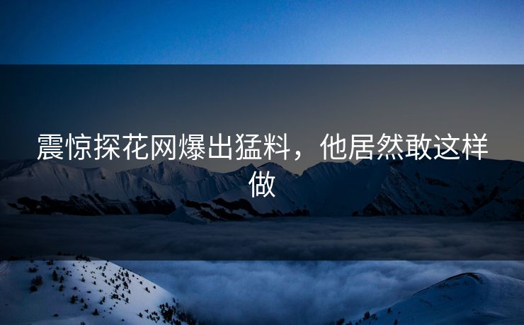 震惊探花网爆出猛料，他居然敢这样做