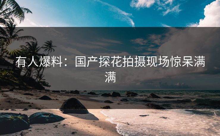 有人爆料：国产探花拍摄现场惊呆满满