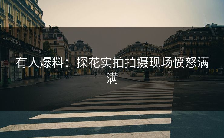 有人爆料：探花实拍拍摄现场愤怒满满