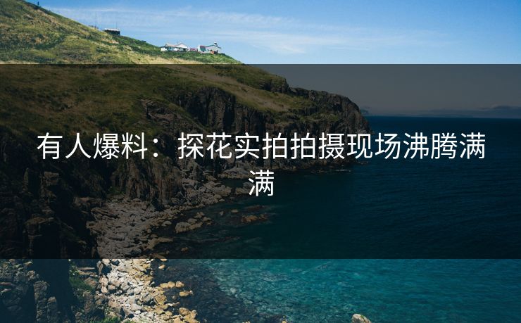 有人爆料：探花实拍拍摄现场沸腾满满