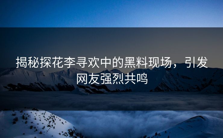 揭秘探花李寻欢中的黑料现场，引发网友强烈共鸣