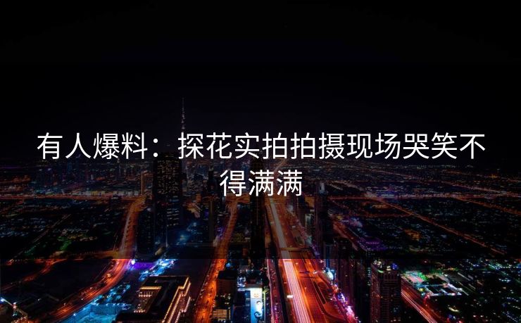 有人爆料：探花实拍拍摄现场哭笑不得满满