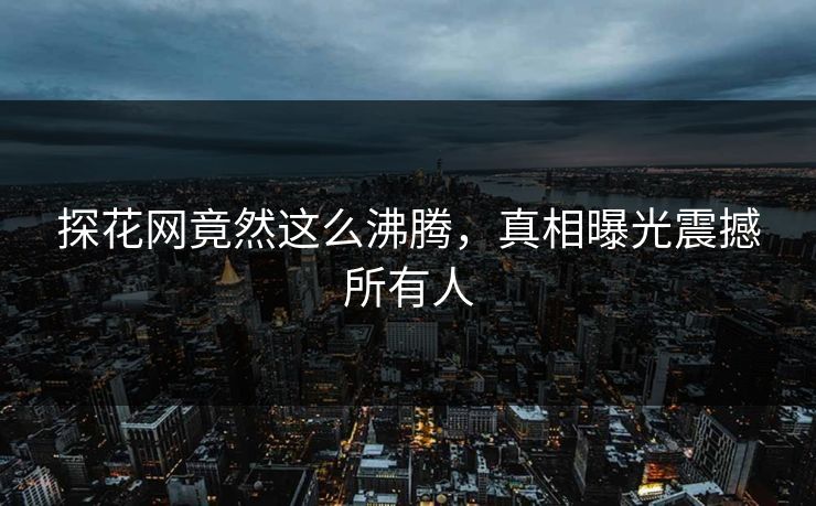 探花网竟然这么沸腾，真相曝光震撼所有人