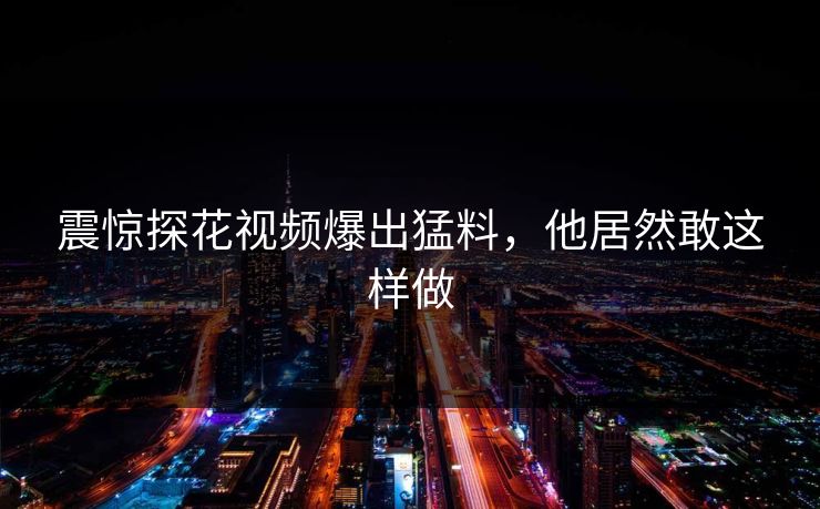 震惊探花视频爆出猛料，他居然敢这样做
