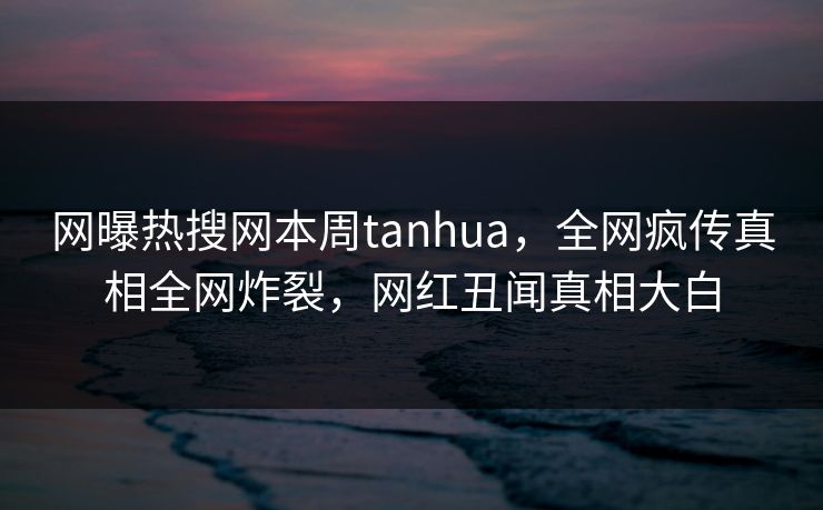 网曝热搜网本周tanhua，全网疯传真相全网炸裂，网红丑闻真相大白