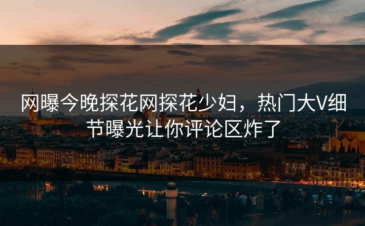 网曝今晚探花网探花少妇，热门大V细节曝光让你评论区炸了
