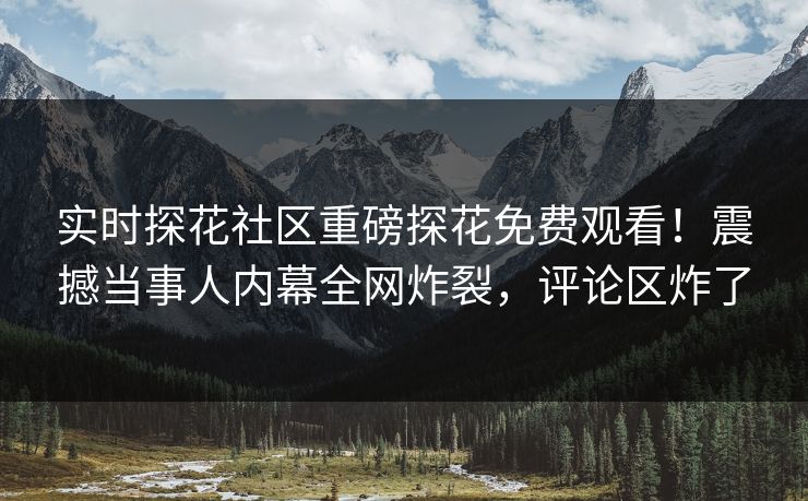 实时探花社区重磅探花免费观看！震撼当事人内幕全网炸裂，评论区炸了