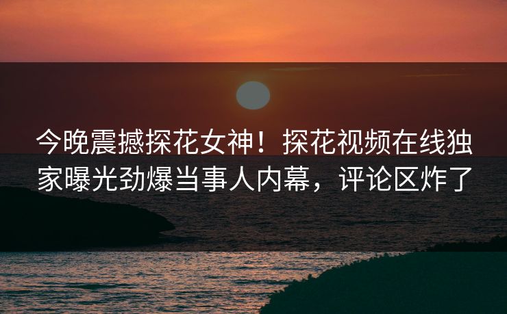 今晚震撼探花女神！探花视频在线独家曝光劲爆当事人内幕，评论区炸了