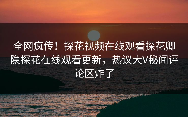 全网疯传！探花视频在线观看探花卿隐探花在线观看更新，热议大V秘闻评论区炸了