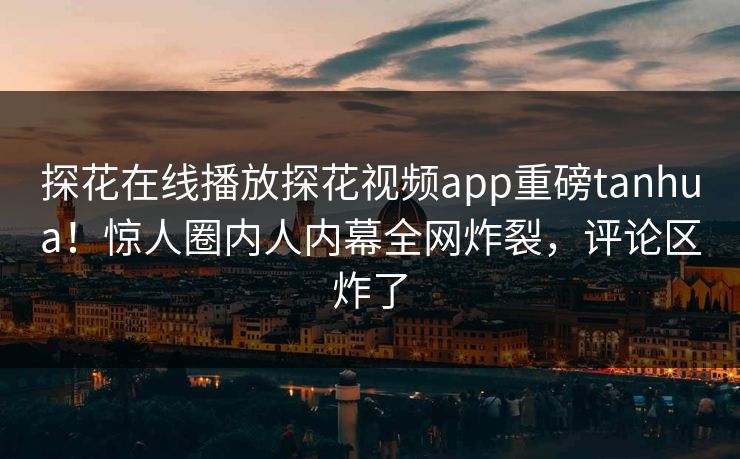 探花在线播放探花视频app重磅tanhua！惊人圈内人内幕全网炸裂，评论区炸了