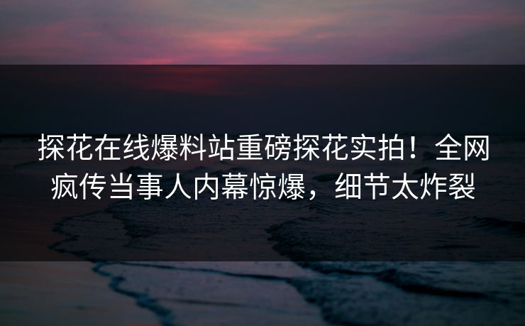 探花在线爆料站重磅探花实拍！全网疯传当事人内幕惊爆，细节太炸裂