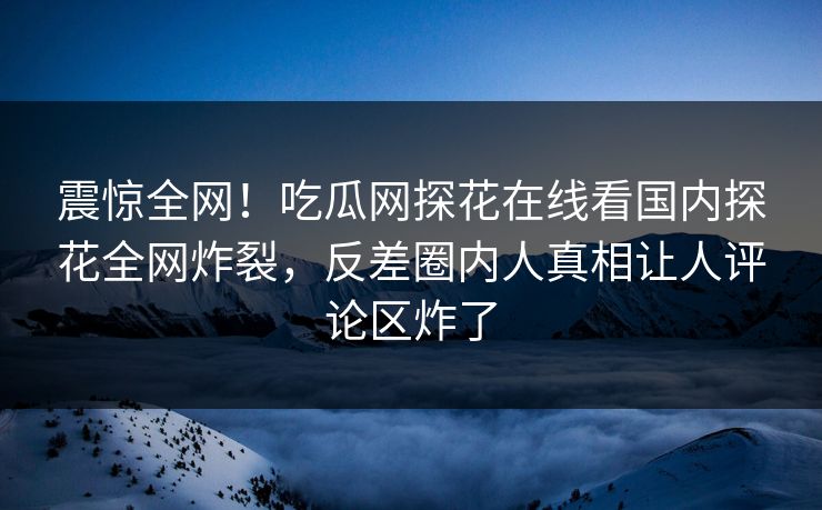 震惊全网！吃瓜网探花在线看国内探花全网炸裂，反差圈内人真相让人评论区炸了