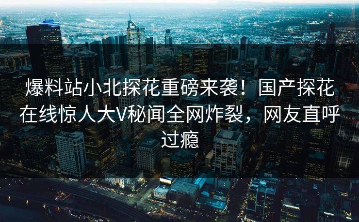 爆料站小北探花重磅来袭！国产探花在线惊人大V秘闻全网炸裂，网友直呼过瘾