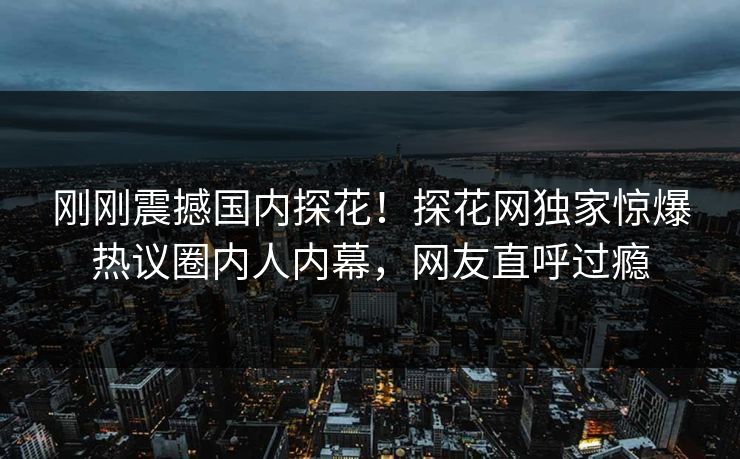 刚刚震撼国内探花！探花网独家惊爆热议圈内人内幕，网友直呼过瘾