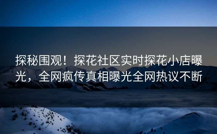 探秘围观！探花社区实时探花小店曝光，全网疯传真相曝光全网热议不断