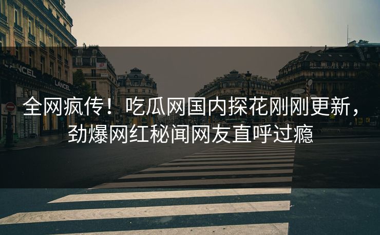 全网疯传！吃瓜网国内探花刚刚更新，劲爆网红秘闻网友直呼过瘾