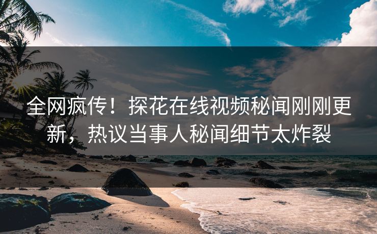 全网疯传！探花在线视频秘闻刚刚更新，热议当事人秘闻细节太炸裂