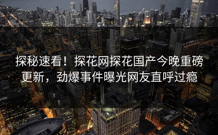 探秘速看！探花网探花国产今晚重磅更新，劲爆事件曝光网友直呼过瘾