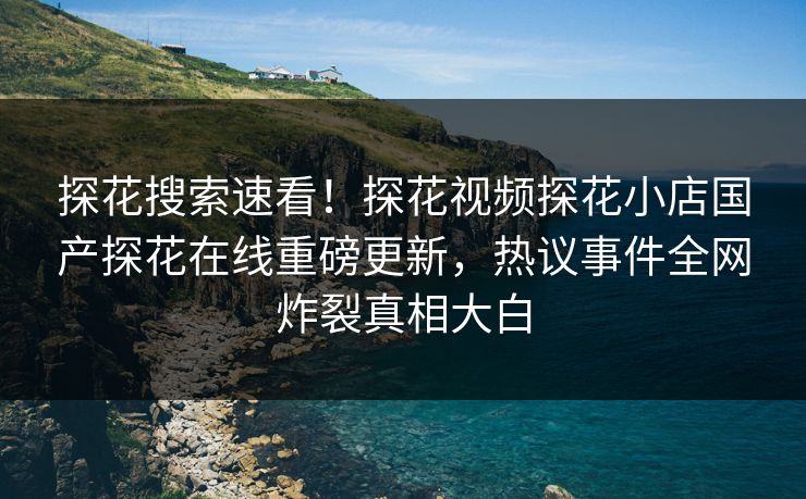 探花搜索速看！探花视频探花小店国产探花在线重磅更新，热议事件全网炸裂真相大白