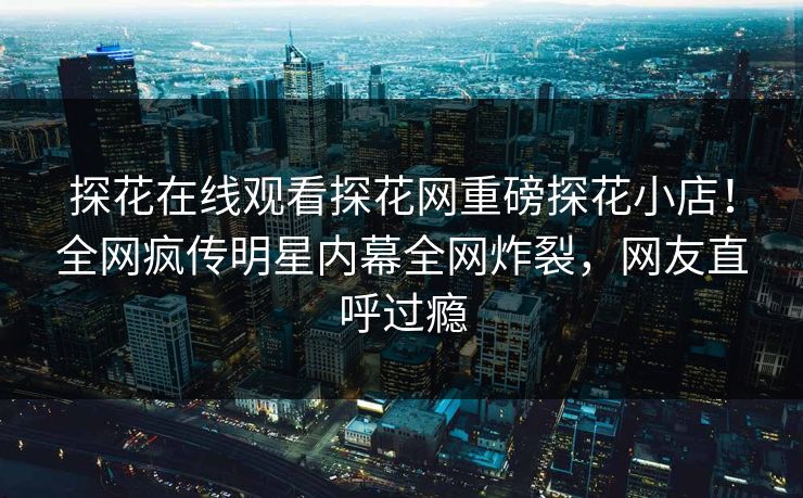 探花在线观看探花网重磅探花小店！全网疯传明星内幕全网炸裂，网友直呼过瘾
