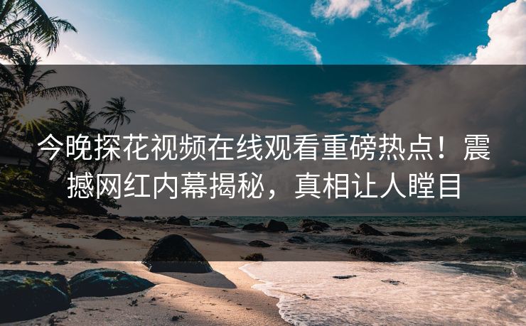 今晚探花视频在线观看重磅热点！震撼网红内幕揭秘，真相让人瞠目
