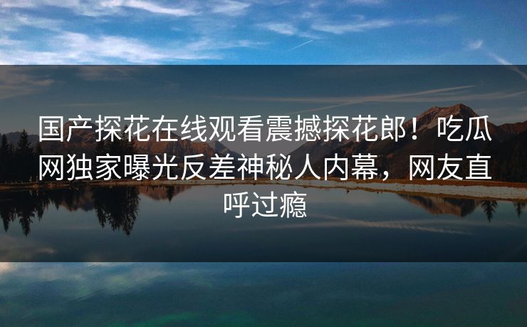 国产探花在线观看震撼探花郎！吃瓜网独家曝光反差神秘人内幕，网友直呼过瘾