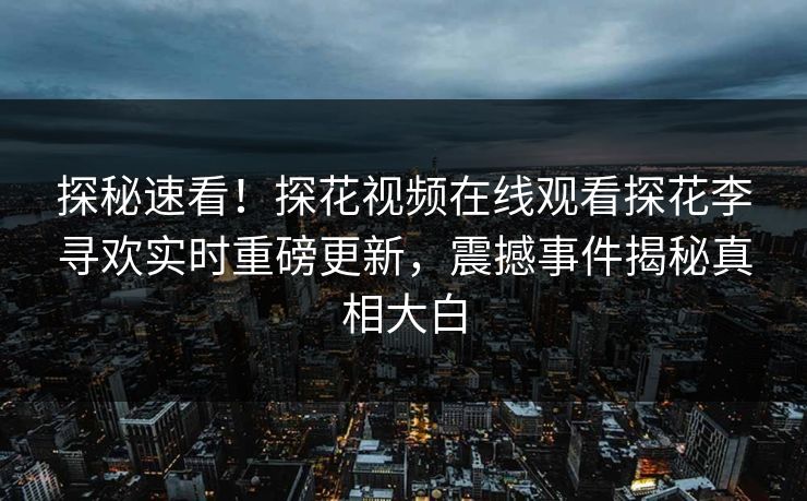 探秘速看！探花视频在线观看探花李寻欢实时重磅更新，震撼事件揭秘真相大白