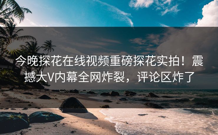 今晚探花在线视频重磅探花实拍！震撼大V内幕全网炸裂，评论区炸了