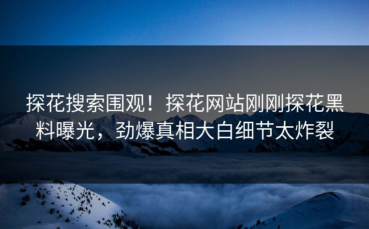 探花搜索围观！探花网站刚刚探花黑料曝光，劲爆真相大白细节太炸裂