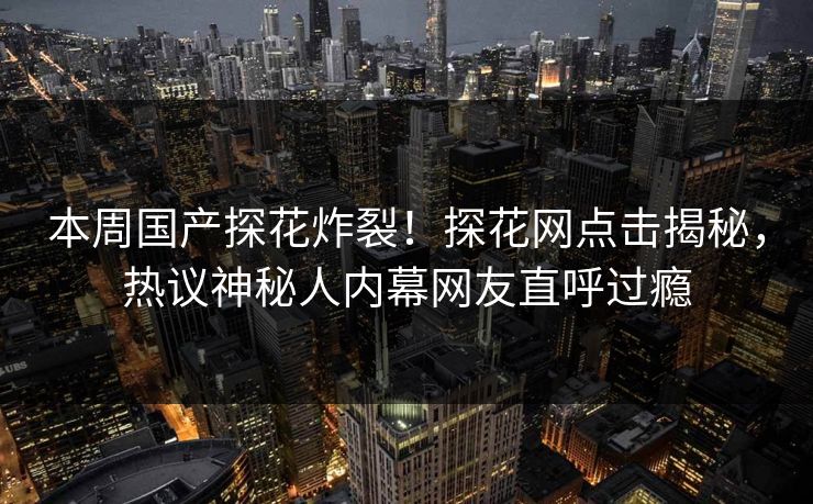 本周国产探花炸裂！探花网点击揭秘，热议神秘人内幕网友直呼过瘾