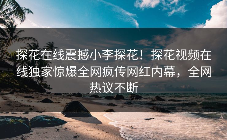 探花在线震撼小李探花！探花视频在线独家惊爆全网疯传网红内幕，全网热议不断
