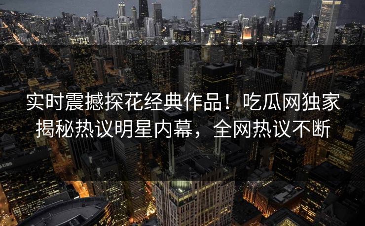 实时震撼探花经典作品！吃瓜网独家揭秘热议明星内幕，全网热议不断