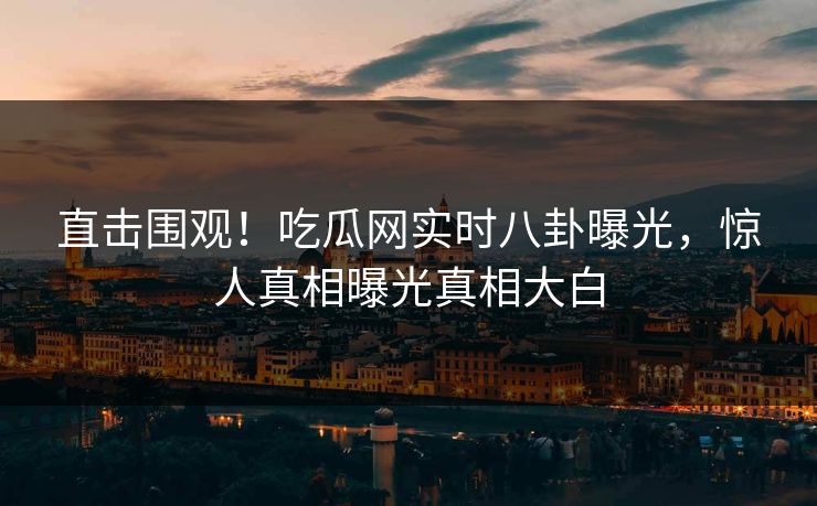 直击围观！吃瓜网实时八卦曝光，惊人真相曝光真相大白