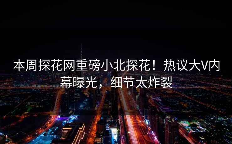 本周探花网重磅小北探花！热议大V内幕曝光，细节太炸裂