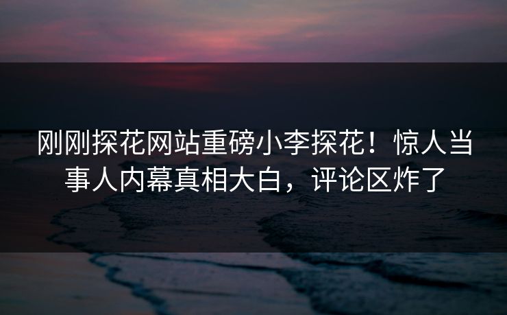 刚刚探花网站重磅小李探花！惊人当事人内幕真相大白，评论区炸了