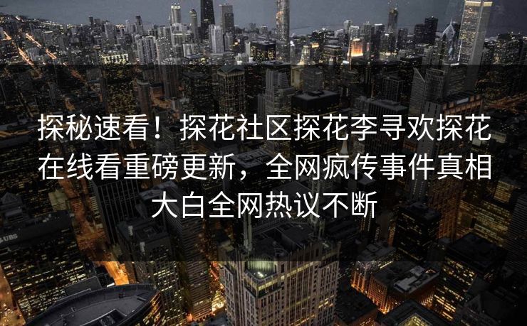 探秘速看！探花社区探花李寻欢探花在线看重磅更新，全网疯传事件真相大白全网热议不断