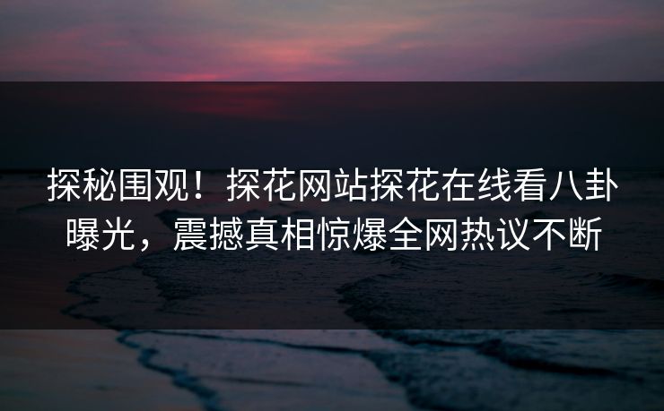 探秘围观！探花网站探花在线看八卦曝光，震撼真相惊爆全网热议不断