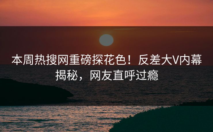本周热搜网重磅探花色！反差大V内幕揭秘，网友直呼过瘾