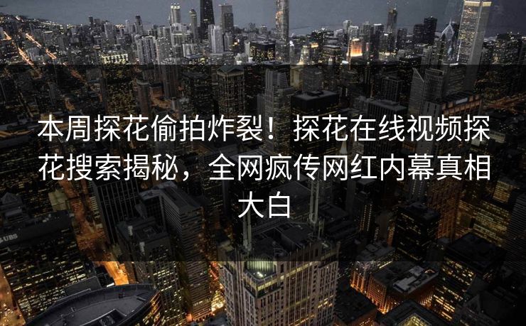 本周探花偷拍炸裂！探花在线视频探花搜索揭秘，全网疯传网红内幕真相大白