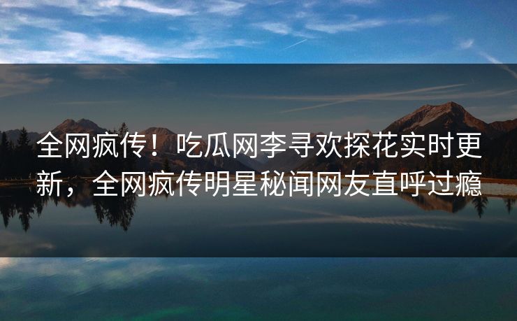 全网疯传！吃瓜网李寻欢探花实时更新，全网疯传明星秘闻网友直呼过瘾