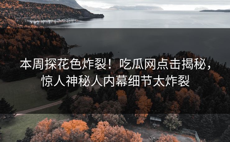 本周探花色炸裂！吃瓜网点击揭秘，惊人神秘人内幕细节太炸裂