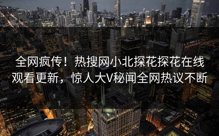 全网疯传！热搜网小北探花探花在线观看更新，惊人大V秘闻全网热议不断